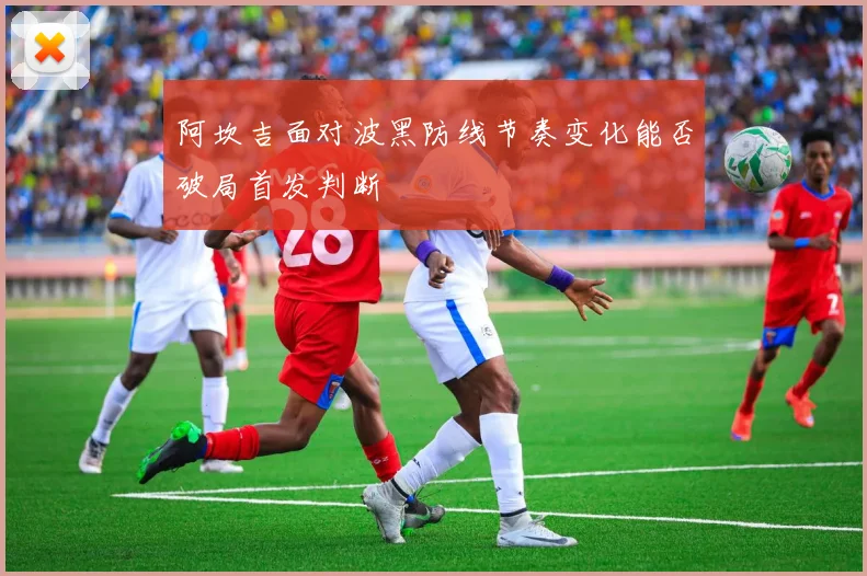阿坎吉面对波黑防线节奏变化能否破局首发判断
