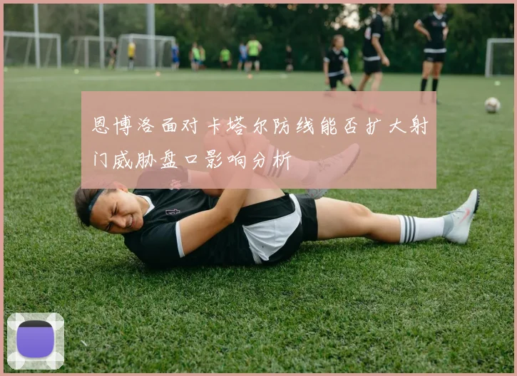 恩博洛面对卡塔尔防线能否扩大射门威胁盘口影响分析