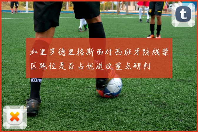 加里罗德里格斯面对西班牙防线禁区跑位是否占优进攻重点研判