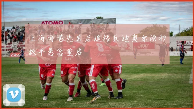 上海海港先丢后追格瓦迪奥尔读秒扳平悬念重启