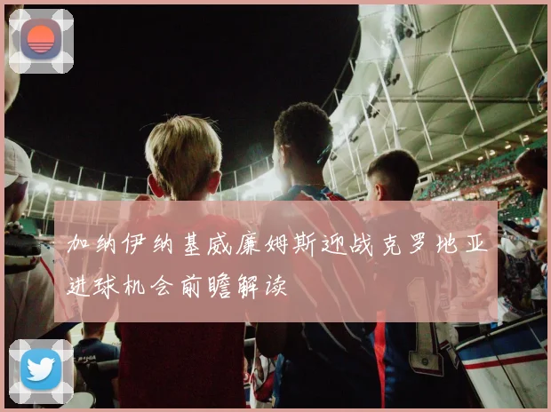加纳伊纳基威廉姆斯迎战克罗地亚进球机会前瞻解读